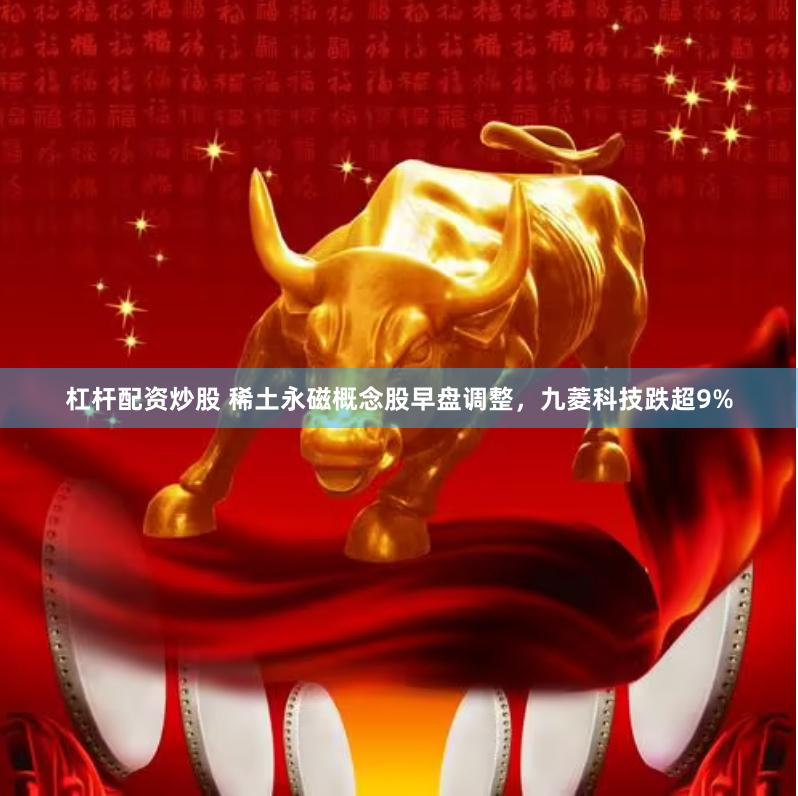 杠杆配资炒股 稀土永磁概念股早盘调整，九菱科技跌超9%