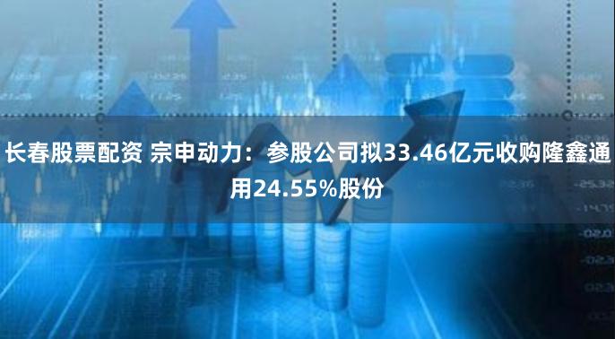 长春股票配资 宗申动力：参股公司拟33.46亿元收购隆鑫通用24.55%股份