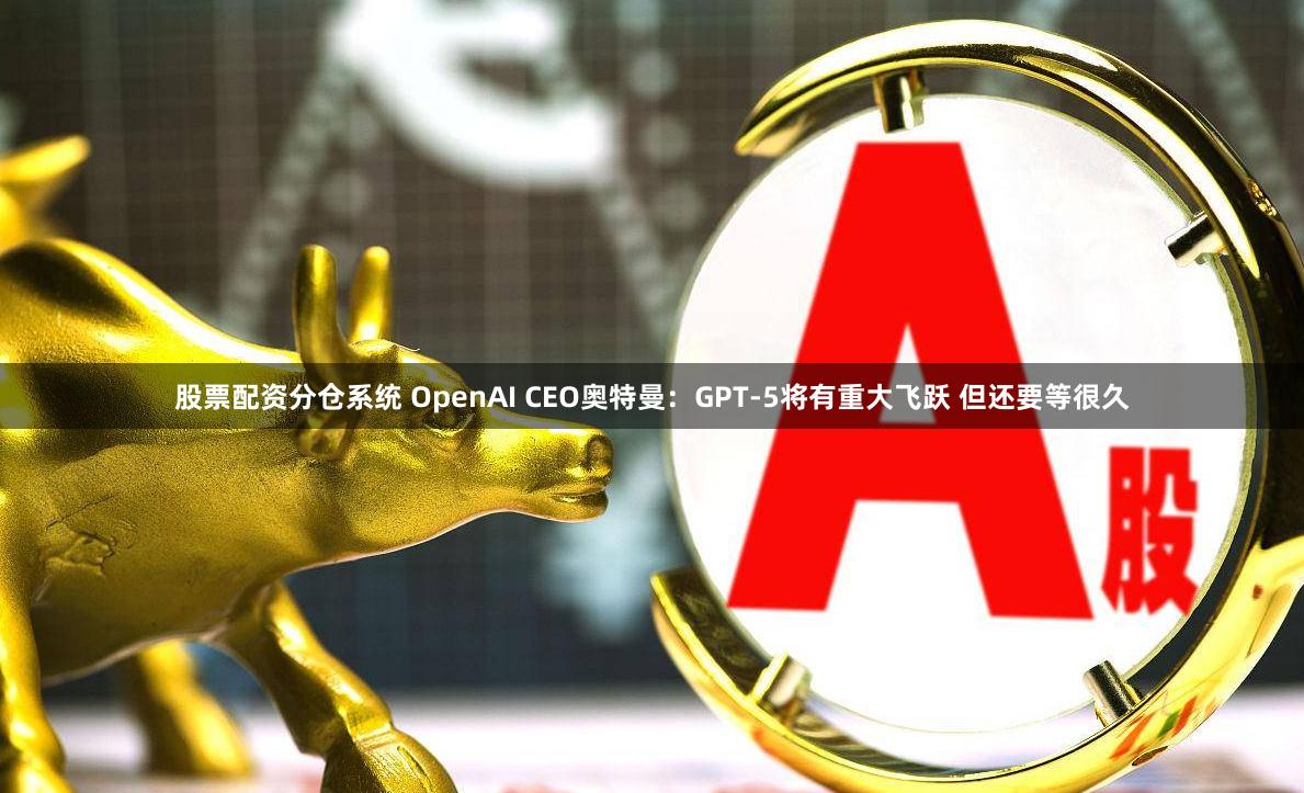 股票配资分仓系统 OpenAI CEO奥特曼：GPT-5将有重大飞跃 但还要等很久