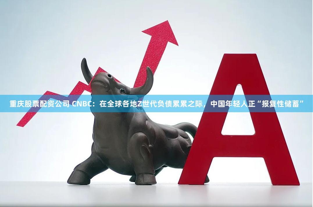 重庆股票配资公司 CNBC：在全球各地Z世代负债累累之际，中国年轻人正“报复性储蓄”