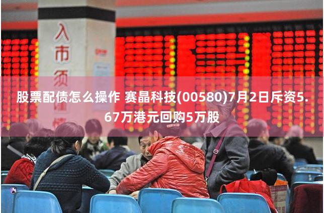 股票配债怎么操作 赛晶科技(00580)7月2日斥资5.67万港元回购5万股