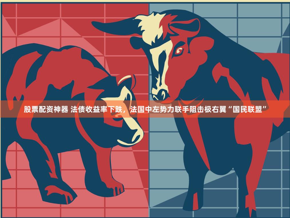 股票配资神器 法债收益率下跌，法国中左势力联手阻击极右翼“国民联盟”