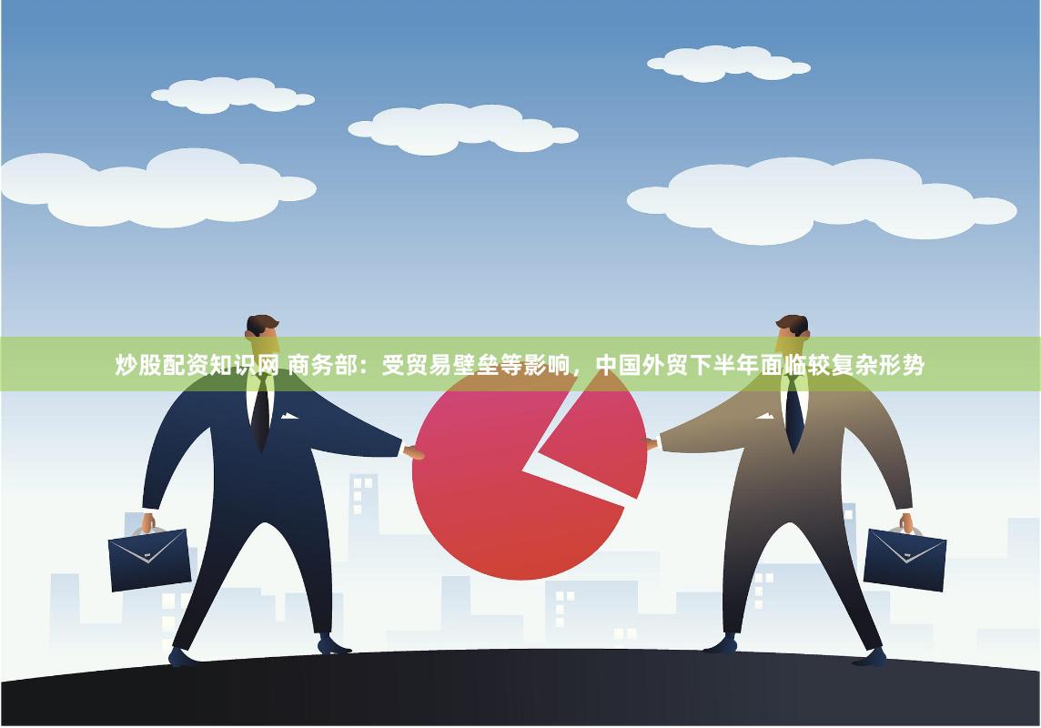 炒股配资知识网 商务部：受贸易壁垒等影响，中国外贸下半年面临较复杂形势