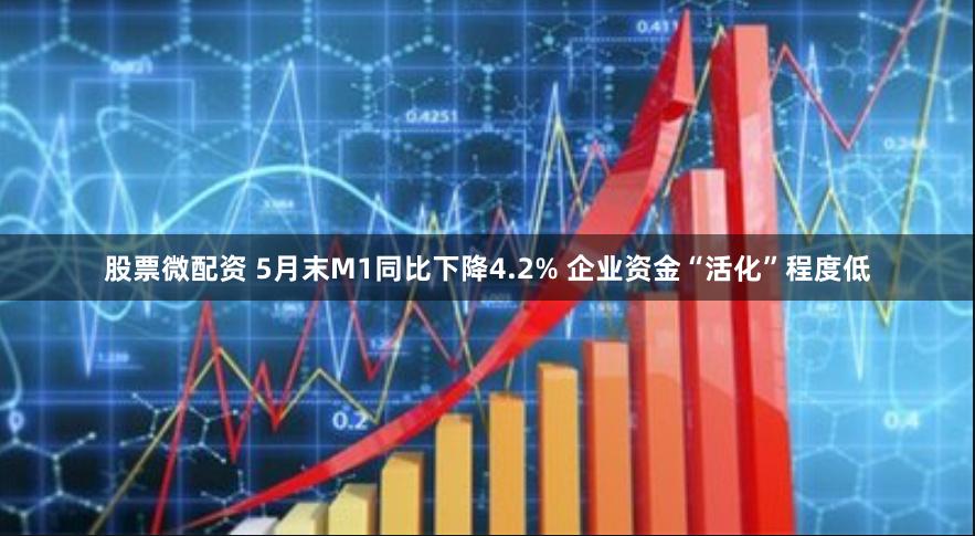 股票微配资 5月末M1同比下降4.2% 企业资金“活化”程度低
