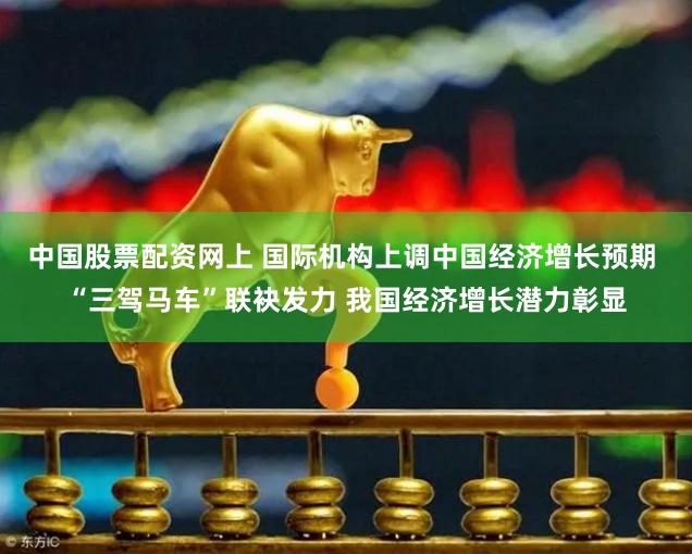 中国股票配资网上 国际机构上调中国经济增长预期 “三驾马车”联袂发力 我国经济增长潜力彰显