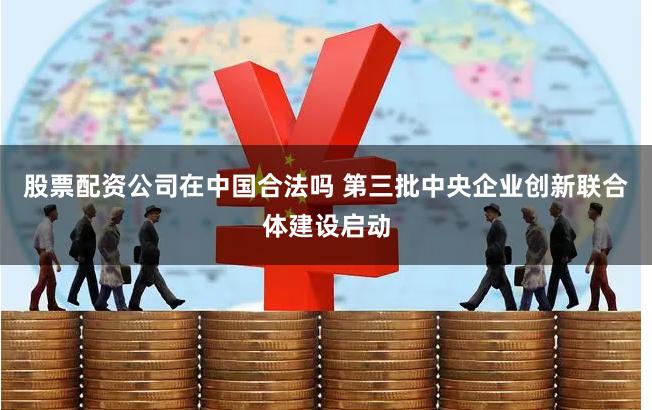 股票配资公司在中国合法吗 第三批中央企业创新联合体建设启动