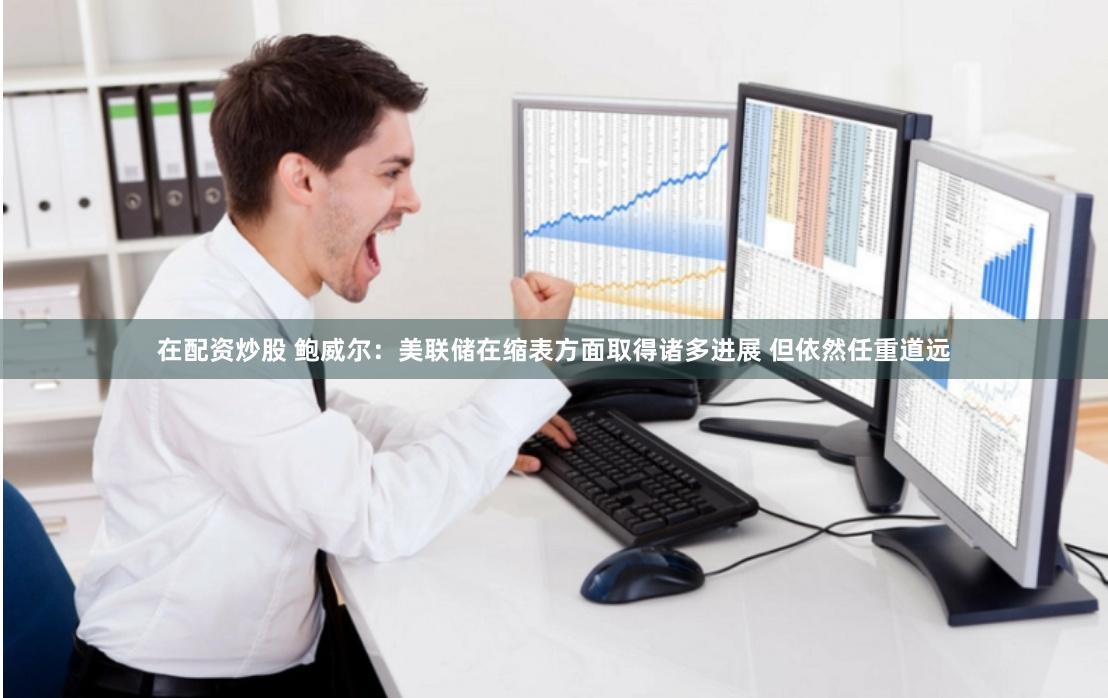 在配资炒股 鲍威尔：美联储在缩表方面取得诸多进展 但依然任重道远