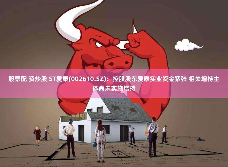 股票配 资炒股 ST爱康(002610.SZ)：控股股东爱康实业资金紧张 相关增持主体尚未实施增持