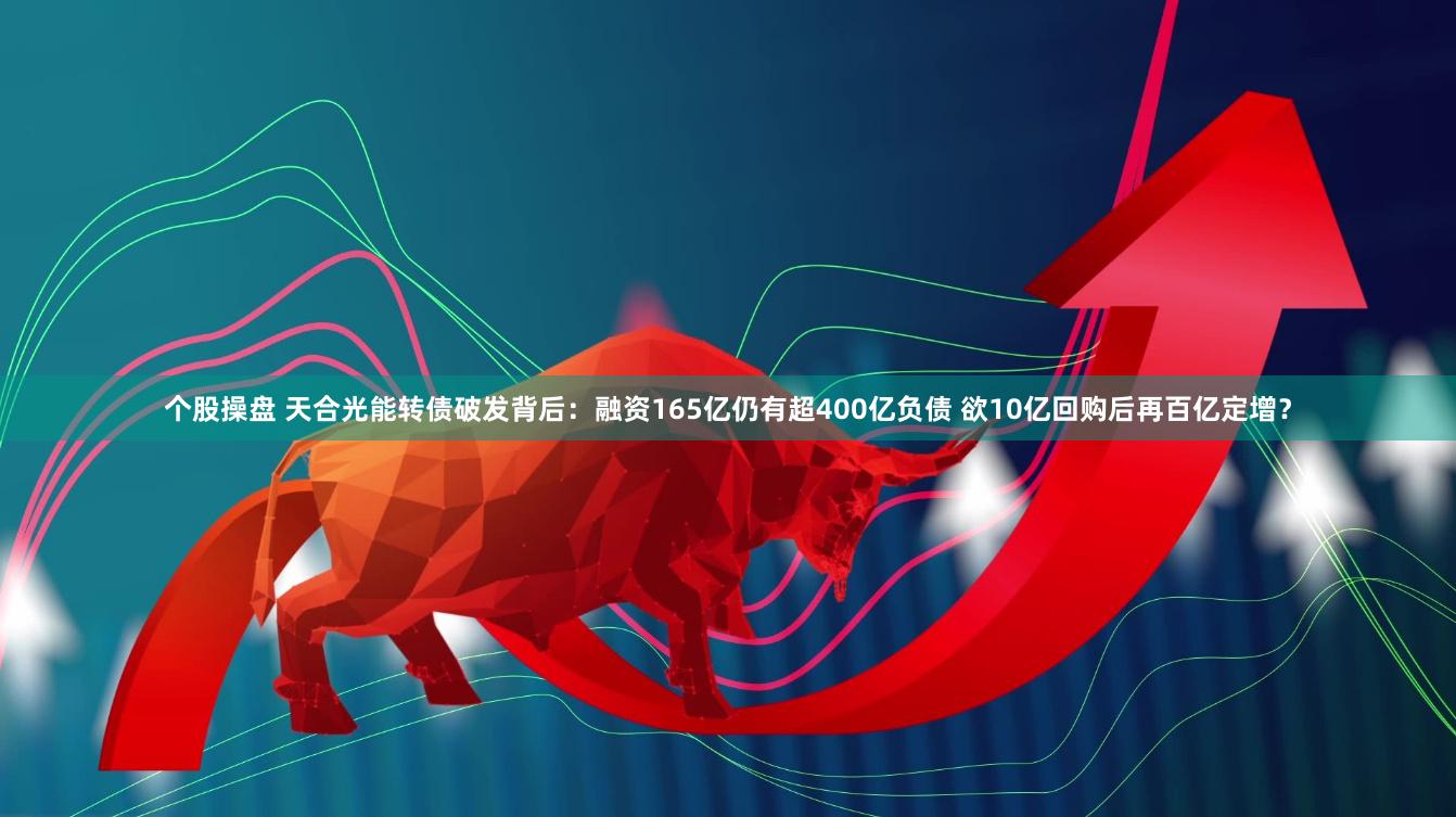 个股操盘 天合光能转债破发背后：融资165亿仍有超400亿负债 欲10亿回购后再百亿定增？