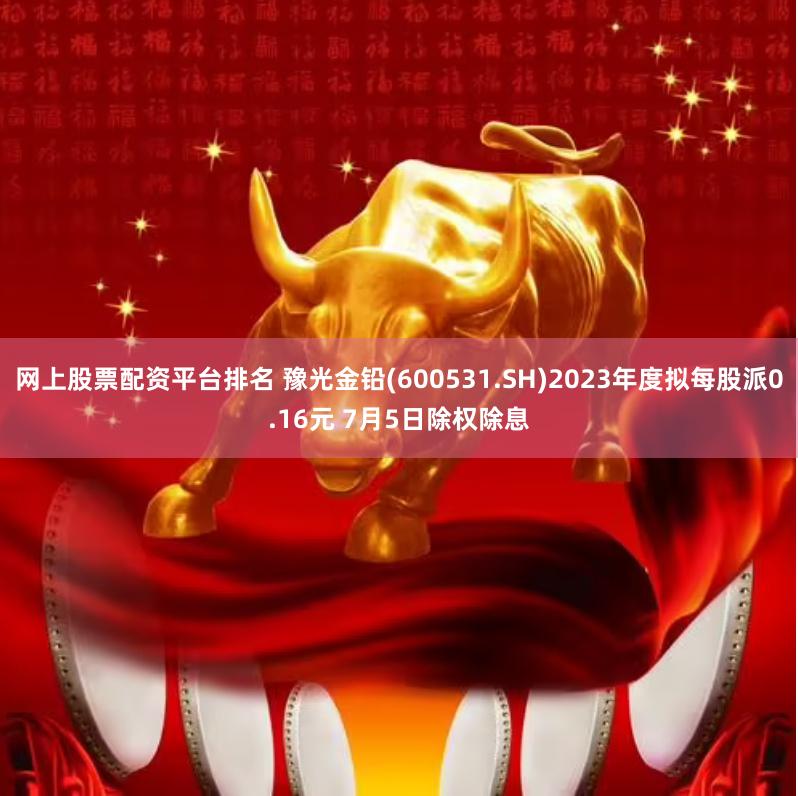 网上股票配资平台排名 豫光金铅(600531.SH)2023年度拟每股派0.16元 7月5日除权除息