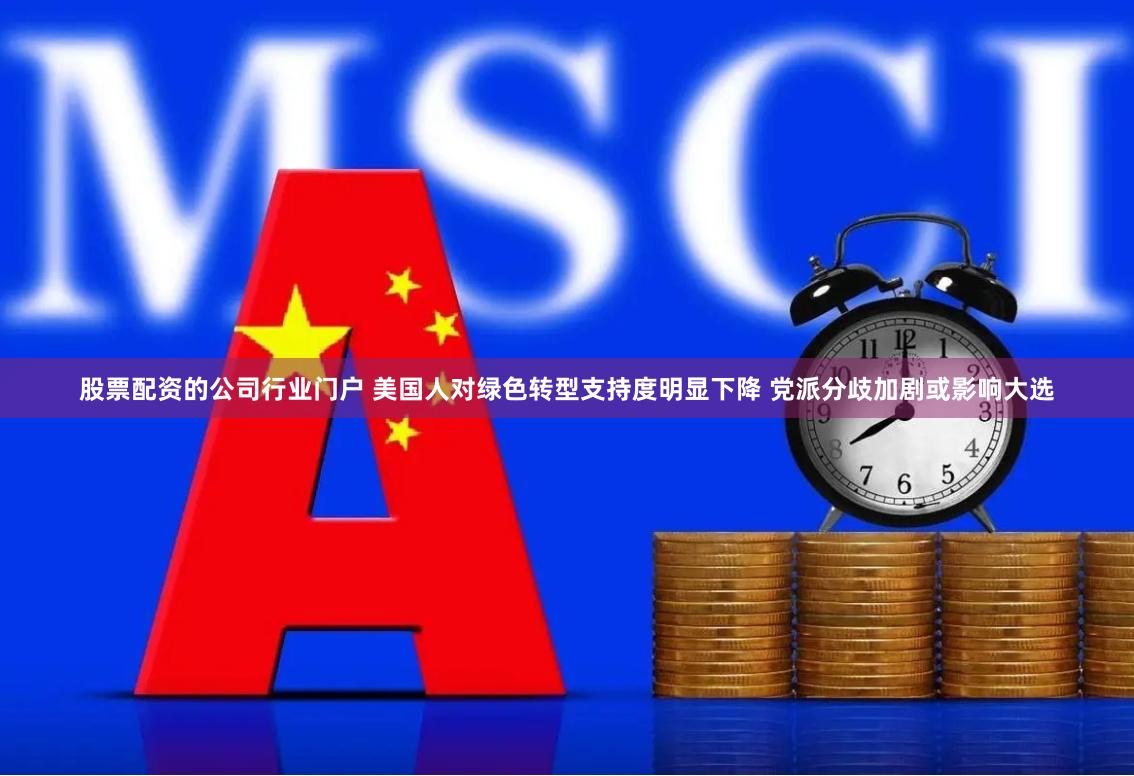 股票配资的公司行业门户 美国人对绿色转型支持度明显下降 党派分歧加剧或影响大选