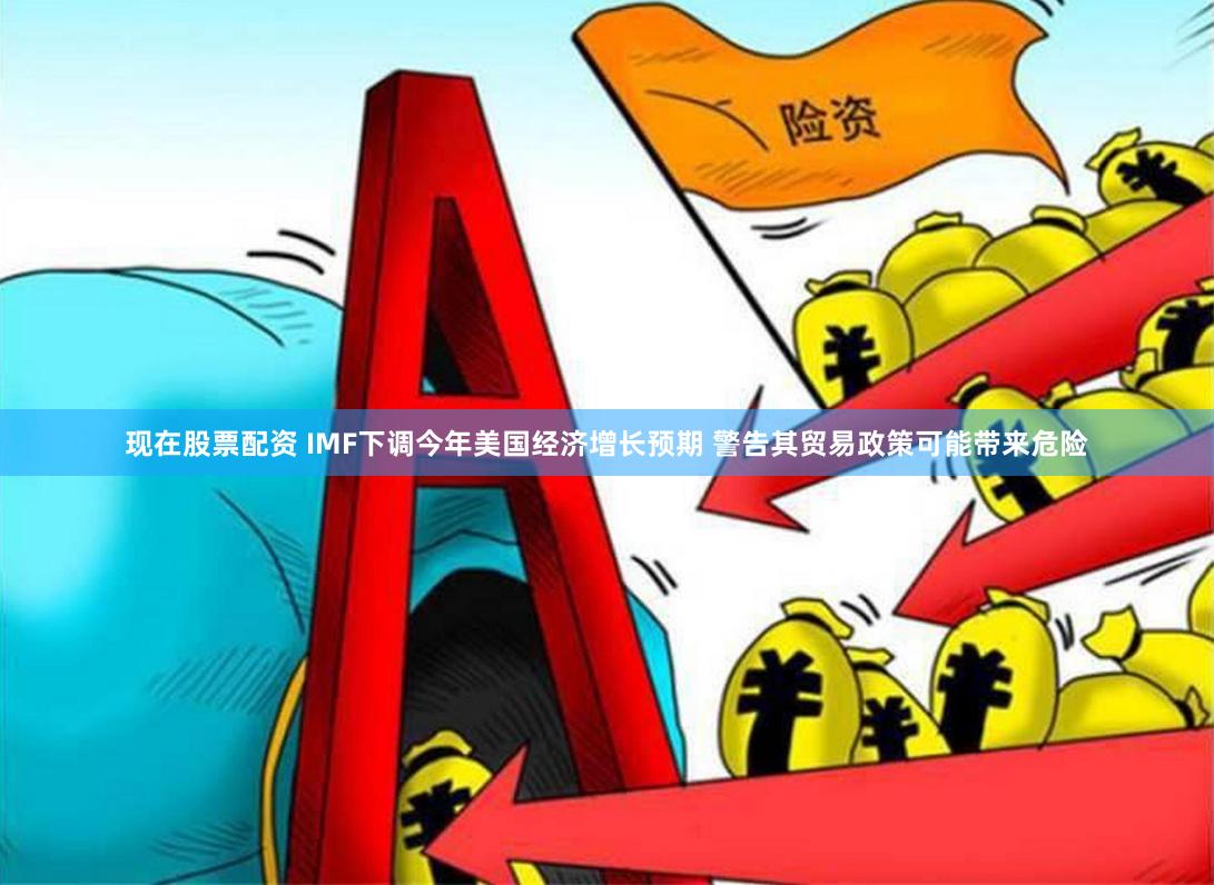 现在股票配资 IMF下调今年美国经济增长预期 警告其贸易政策可能带来危险