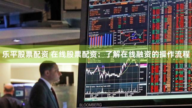 乐平股票配资 在线股票配资：了解在线融资的操作流程