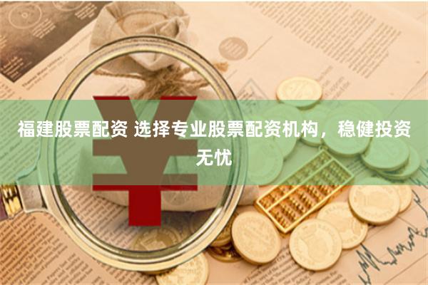 福建股票配资 选择专业股票配资机构，稳健投资无忧