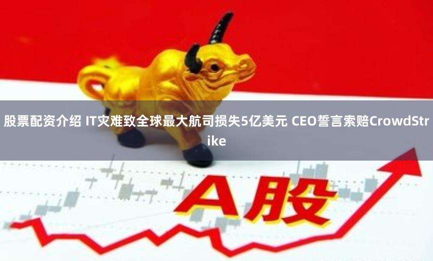 股票配资介绍 IT灾难致全球最大航司损失5亿美元 CEO誓言索赔CrowdStrike