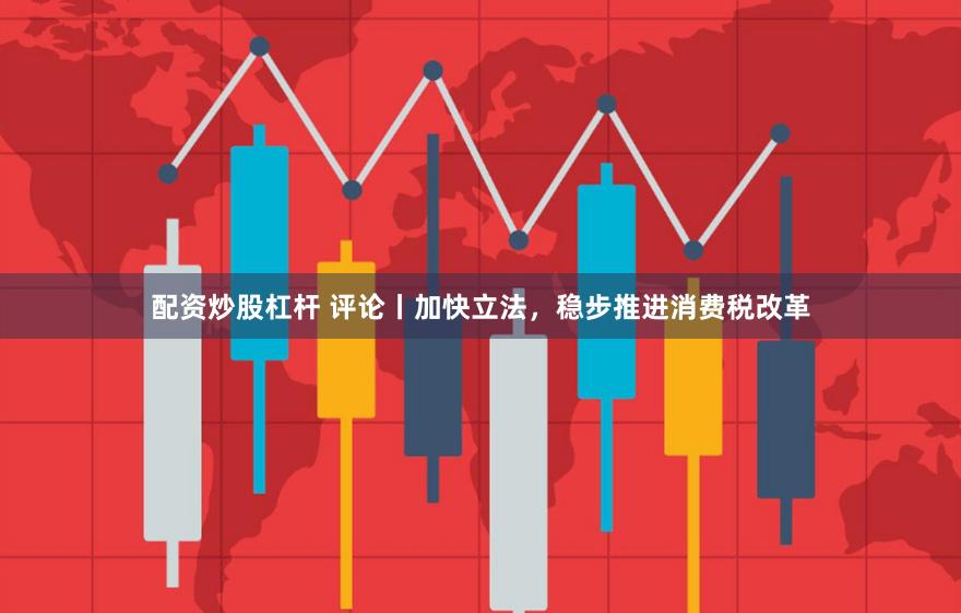 配资炒股杠杆 评论丨加快立法，稳步推进消费税改革