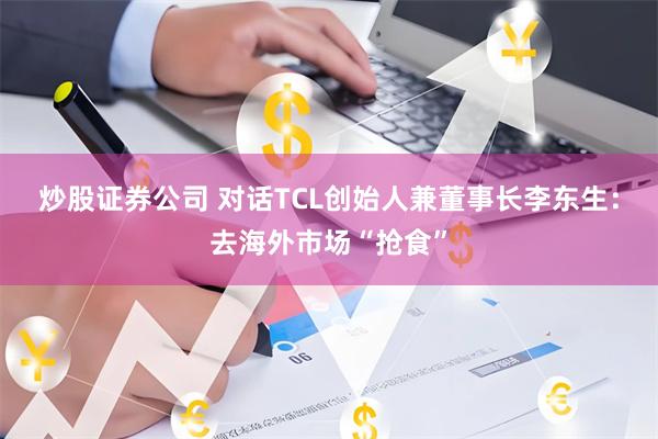 炒股证券公司 对话TCL创始人兼董事长李东生：去海外市场“抢食”