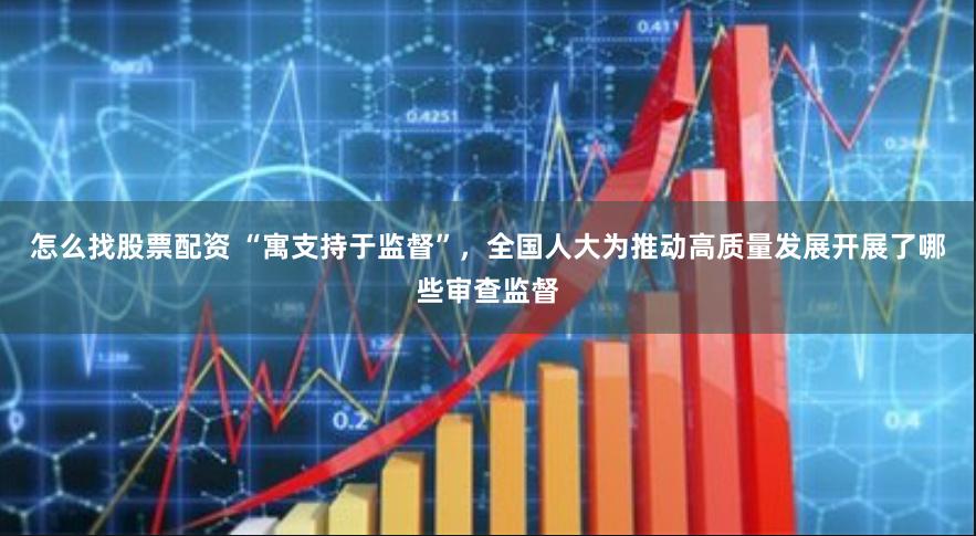 怎么找股票配资 “寓支持于监督”，全国人大为推动高质量发展开展了哪些审查监督