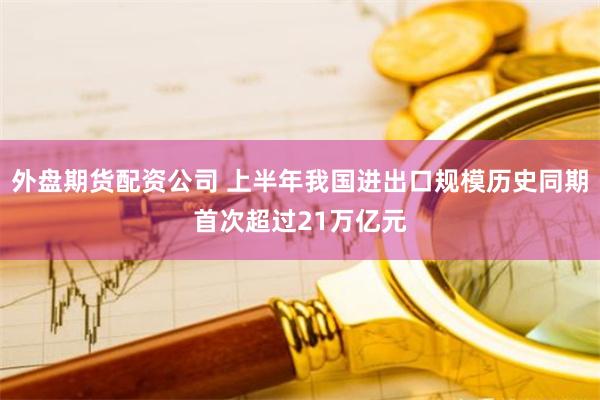 外盘期货配资公司 上半年我国进出口规模历史同期首次超过21万亿元