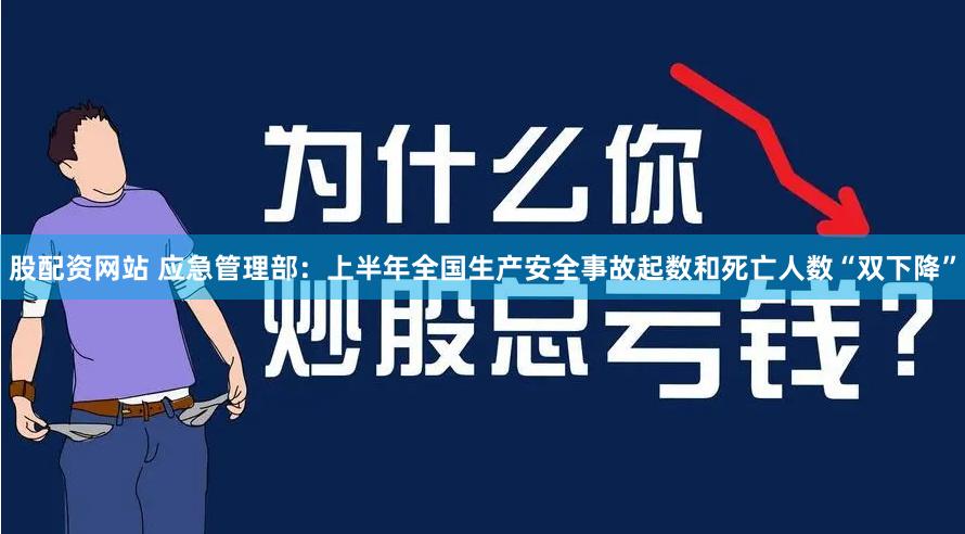 股配资网站 应急管理部：上半年全国生产安全事故起数和死亡人数“双下降”