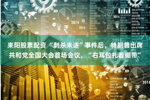耒阳股票配资 “刺杀未遂”事件后，特朗普出席共和党全国大会首场会议，“右耳包扎着绷带”