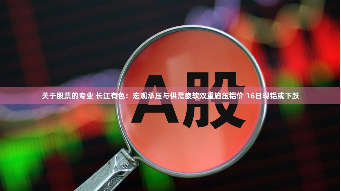 关于股票的专业 长江有色：宏观承压与供需疲软双重施压铝价 16日现铝或下跌