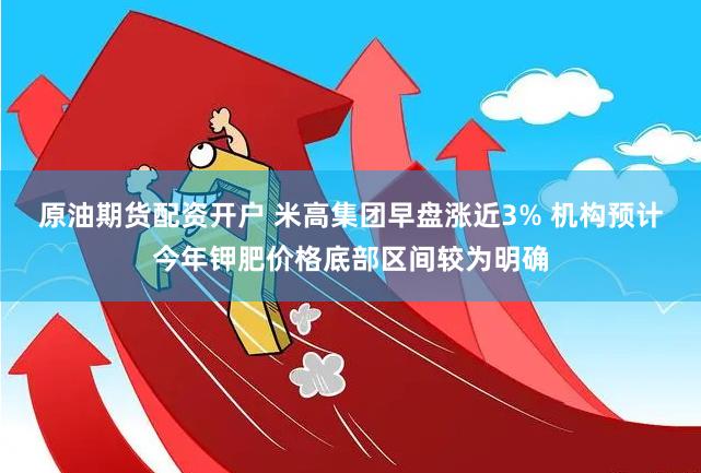 原油期货配资开户 米高集团早盘涨近3% 机构预计今年钾肥价格底部区间较为明确