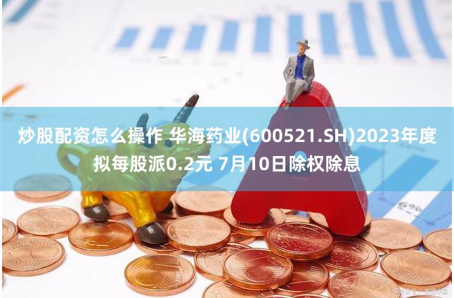 炒股配资怎么操作 华海药业(600521.SH)2023年度拟每股派0.2元 7月10日除权除息