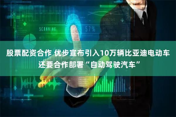 股票配资合作 优步宣布引入10万辆比亚迪电动车 还要合作部署“自动驾驶汽车”