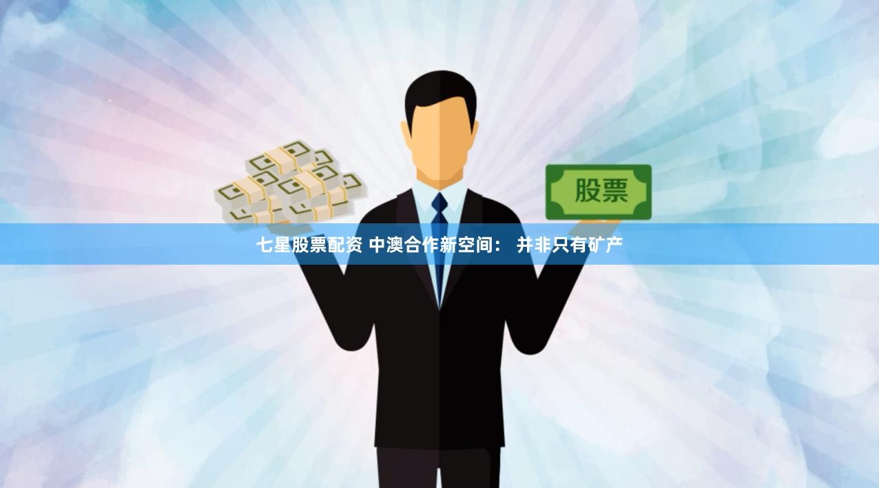 七星股票配资 中澳合作新空间： 并非只有矿产