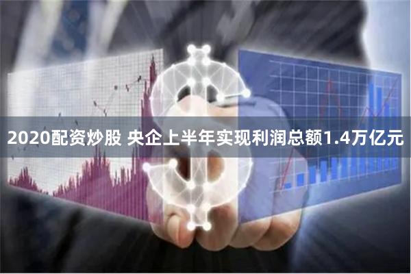 2020配资炒股 央企上半年实现利润总额1.4万亿元