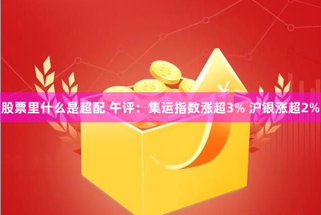 股票里什么是超配 午评：集运指数涨超3% 沪银涨超2%