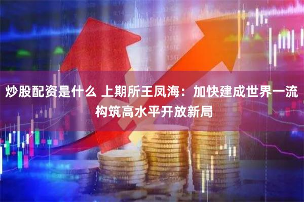 炒股配资是什么 上期所王凤海：加快建成世界一流 构筑高水平开放新局