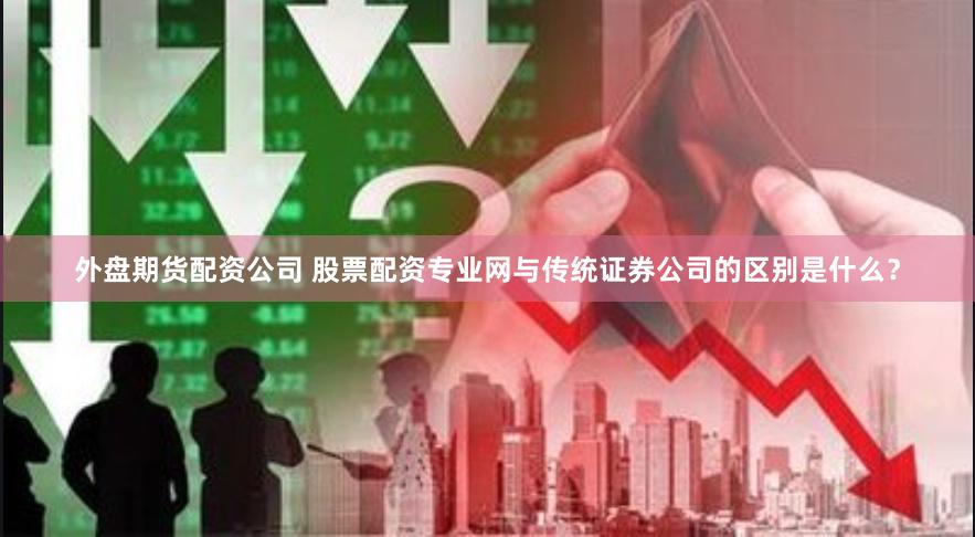 外盘期货配资公司 股票配资专业网与传统证券公司的区别是什么？