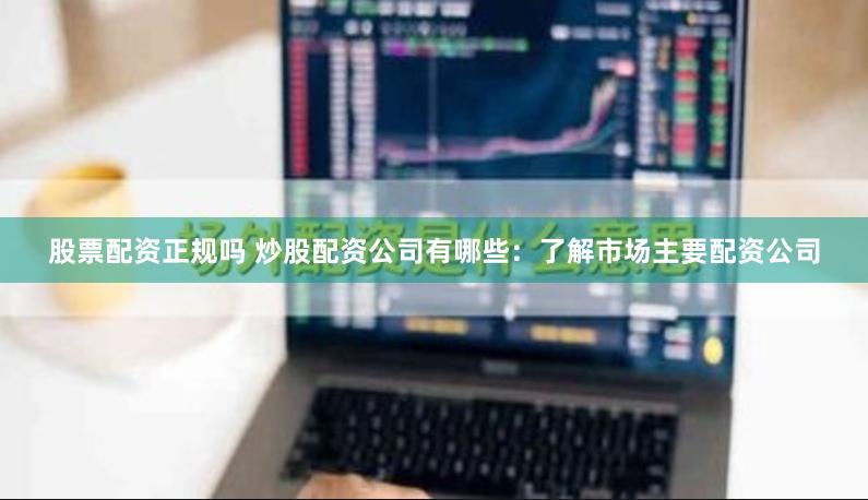 股票配资正规吗 炒股配资公司有哪些：了解市场主要配资公司
