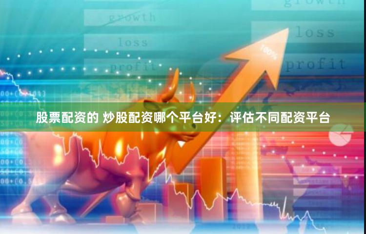 股票配资的 炒股配资哪个平台好：评估不同配资平台