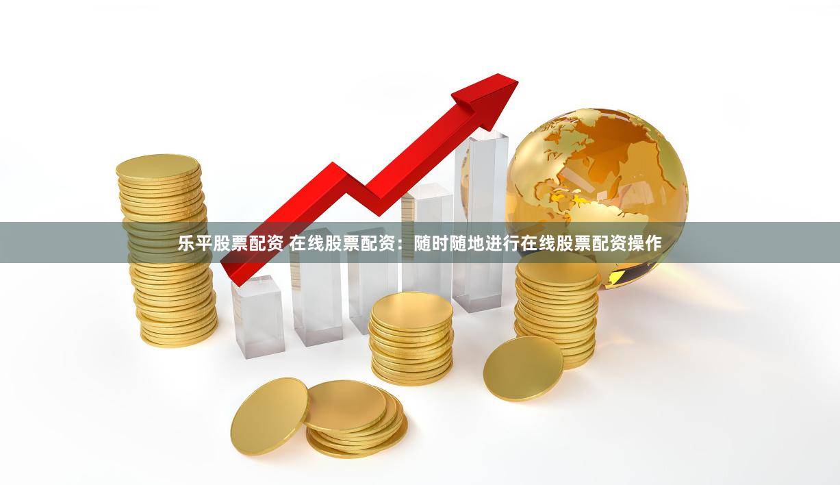 乐平股票配资 在线股票配资：随时随地进行在线股票配资操作