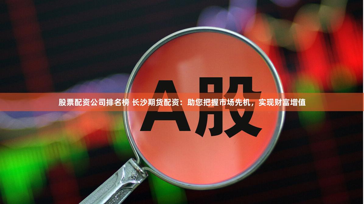 股票配资公司排名榜 长沙期货配资：助您把握市场先机，实现财富增值
