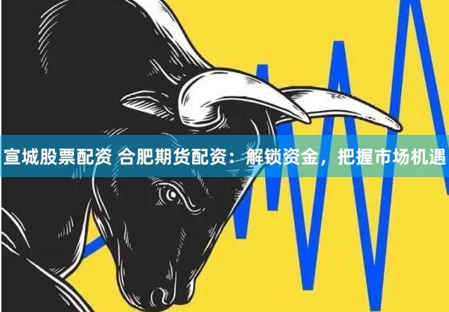 宣城股票配资 合肥期货配资：解锁资金，把握市场机遇