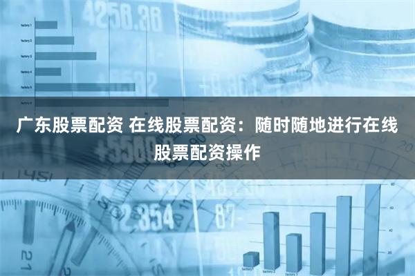 广东股票配资 在线股票配资：随时随地进行在线股票配资操作