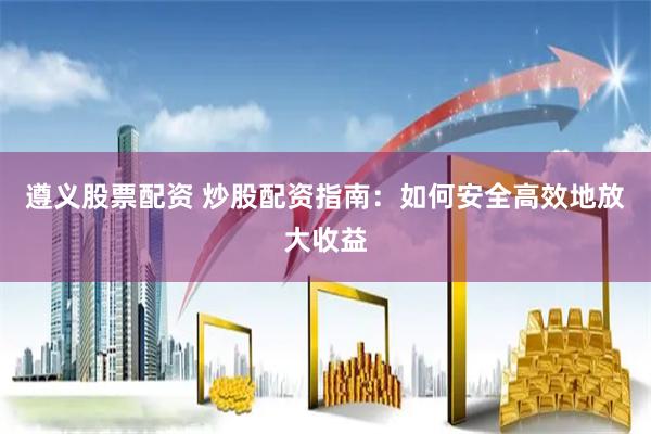 遵义股票配资 炒股配资指南：如何安全高效地放大收益