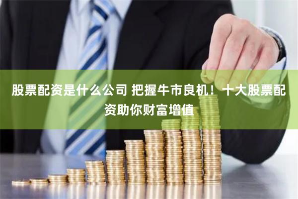 股票配资是什么公司 把握牛市良机！十大股票配资助你财富增值