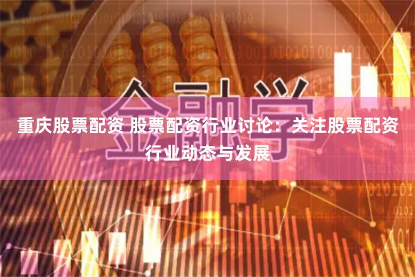 重庆股票配资 股票配资行业讨论：关注股票配资行业动态与发展
