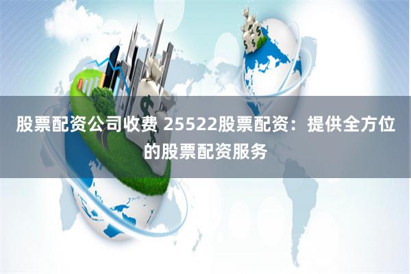 股票配资公司收费 25522股票配资：提供全方位的股票配资服务