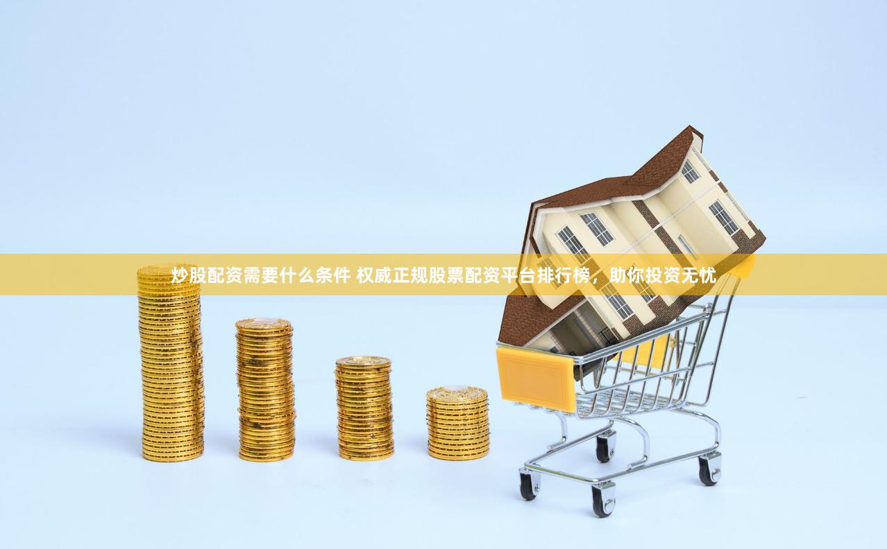 炒股配资需要什么条件 权威正规股票配资平台排行榜，助你投资无忧