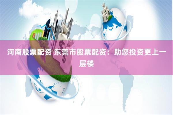 河南股票配资 东莞市股票配资：助您投资更上一层楼