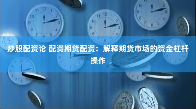 炒股配资论 配资期货配资：解释期货市场的资金杠杆操作