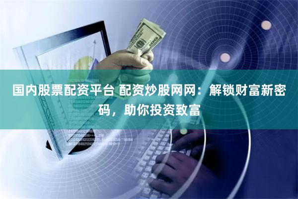 国内股票配资平台 配资炒股网网：解锁财富新密码，助你投资致富