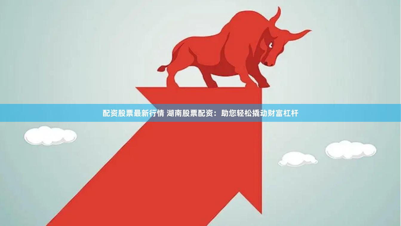 配资股票最新行情 湖南股票配资：助您轻松撬动财富杠杆