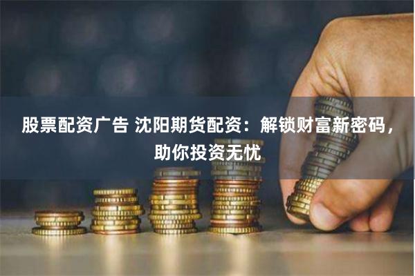 股票配资广告 沈阳期货配资：解锁财富新密码，助你投资无忧